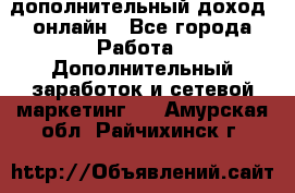 дополнительный доход  онлайн - Все города Работа » Дополнительный заработок и сетевой маркетинг   . Амурская обл.,Райчихинск г.